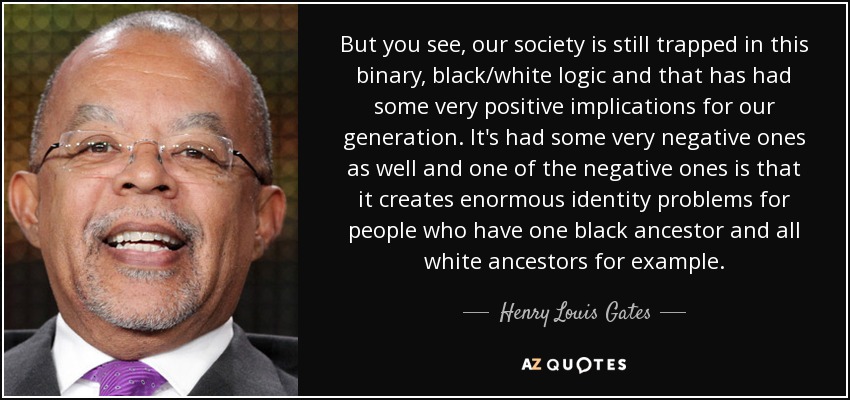 But you see, our society is still trapped in this binary, black/white logic and that has had some very positive implications for our generation. It's had some very negative ones as well and one of the negative ones is that it creates enormous identity problems for people who have one black ancestor and all white ancestors for example. - Henry Louis Gates