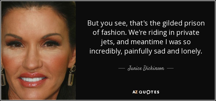 But you see, that's the gilded prison of fashion. We're riding in private jets, and meantime I was so incredibly, painfully sad and lonely. - Janice Dickinson