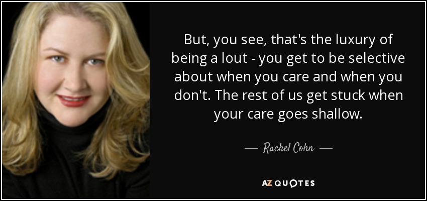 But, you see, that's the luxury of being a lout - you get to be selective about when you care and when you don't. The rest of us get stuck when your care goes shallow. - Rachel Cohn