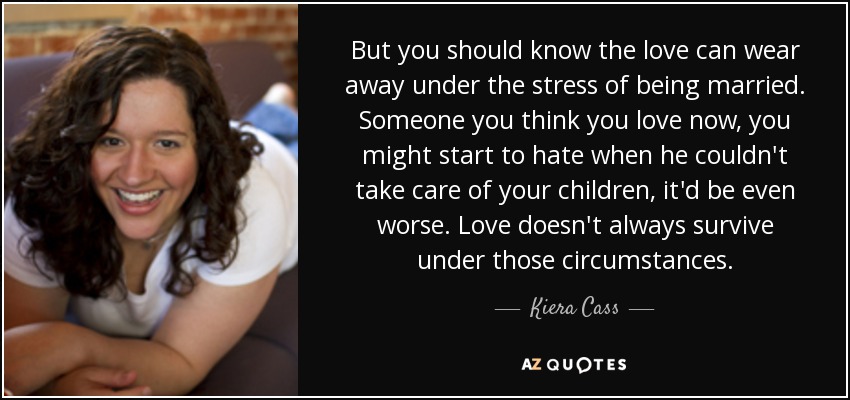 But you should know the love can wear away under the stress of being married. Someone you think you love now, you might start to hate when he couldn't take care of your children, it'd be even worse. Love doesn't always survive under those circumstances. - Kiera Cass