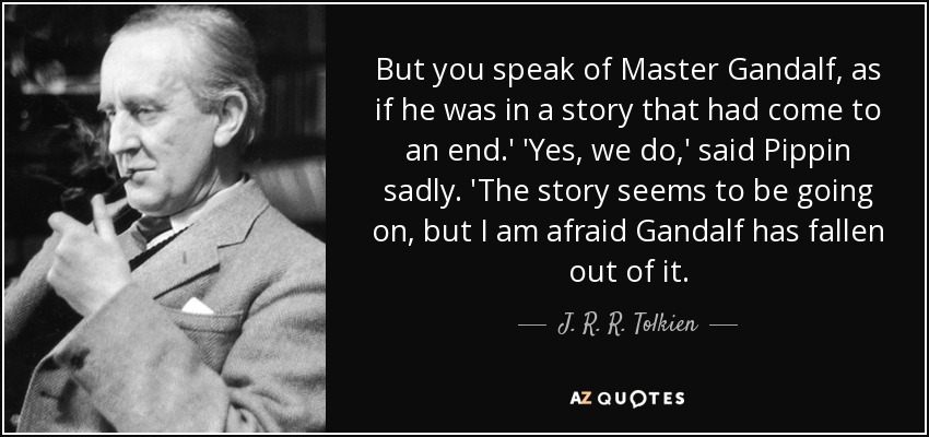 But you speak of Master Gandalf, as if he was in a story that had come to an end.' 'Yes, we do,' said Pippin sadly. 'The story seems to be going on, but I am afraid Gandalf has fallen out of it. - J. R. R. Tolkien