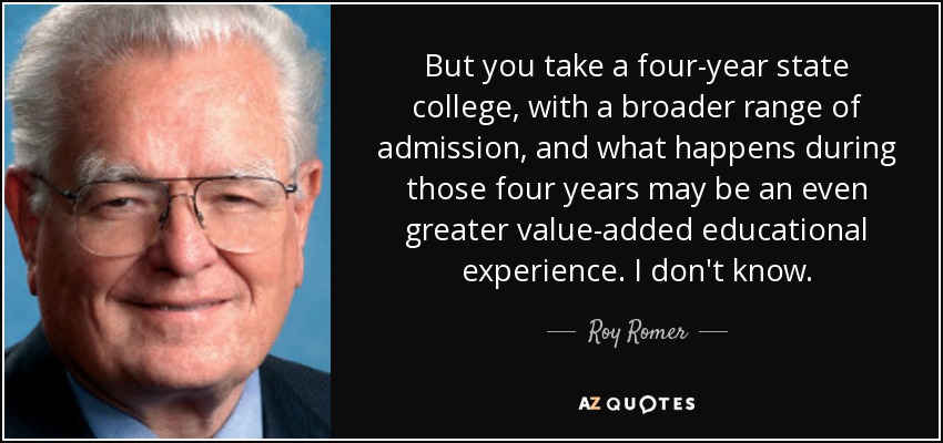 But you take a four-year state college, with a broader range of admission, and what happens during those four years may be an even greater value-added educational experience. I don't know. - Roy Romer