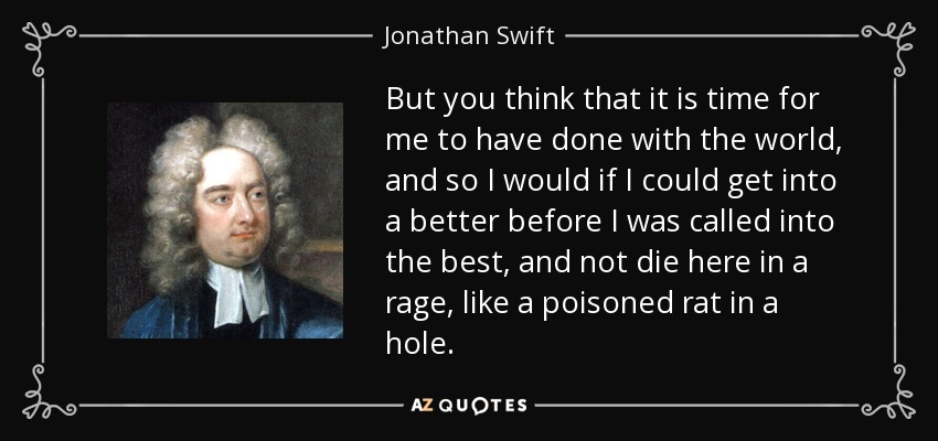 But you think that it is time for me to have done with the world, and so I would if I could get into a better before I was called into the best, and not die here in a rage, like a poisoned rat in a hole. - Jonathan Swift