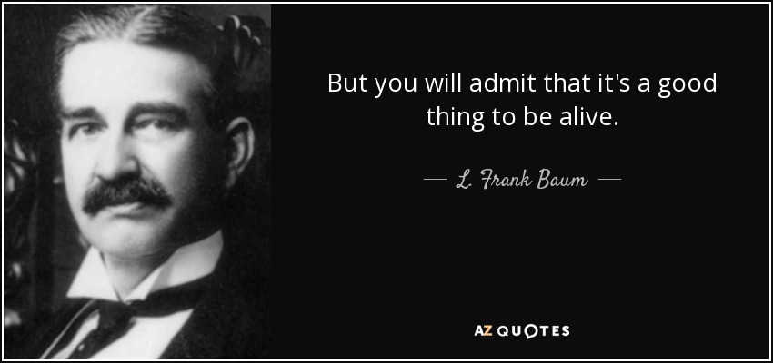 But you will admit that it's a good thing to be alive. - L. Frank Baum