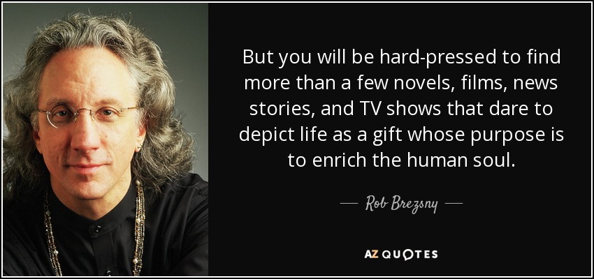 But you will be hard-pressed to find more than a few novels, films, news stories, and TV shows that dare to depict life as a gift whose purpose is to enrich the human soul. - Rob Brezsny