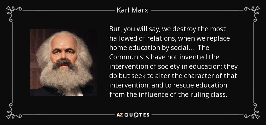 But, you will say, we destroy the most hallowed of relations, when we replace home education by social.... The Communists have not invented the intervention of society in education; they do but seek to alter the character of that intervention, and to rescue education from the influence of the ruling class. - Karl Marx