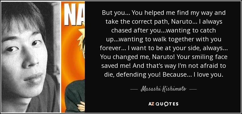 But you... You helped me find my way and take the correct path, Naruto... I always chased after you...wanting to catch up...wanting to walk together with you forever... I want to be at your side, always... You changed me, Naruto! Your smiling face saved me! And that's way I'm not afraid to die, defending you! Because... I love you. - Masashi Kishimoto
