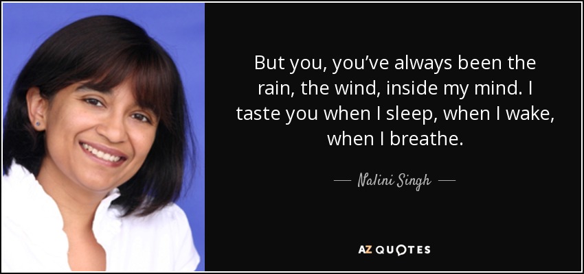 But you, you’ve always been the rain, the wind, inside my mind. I taste you when I sleep, when I wake, when I breathe. - Nalini Singh
