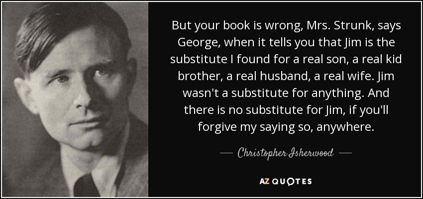 But your book is wrong, Mrs. Strunk, says George, when it tells you that Jim is the substitute I found for a real son, a real kid brother, a real husband, a real wife. Jim wasn't a substitute for anything. And there is no substitute for Jim, if you'll forgive my saying so, anywhere. - Christopher Isherwood