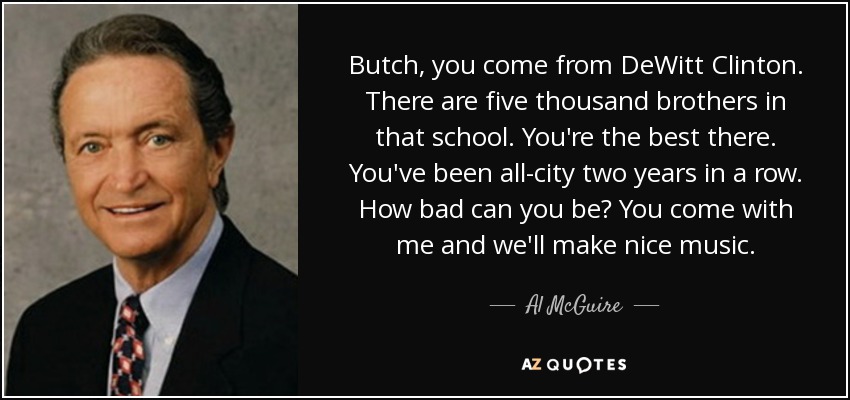 Butch, you come from DeWitt Clinton. There are five thousand brothers in that school. You're the best there. You've been all-city two years in a row. How bad can you be? You come with me and we'll make nice music. - Al McGuire