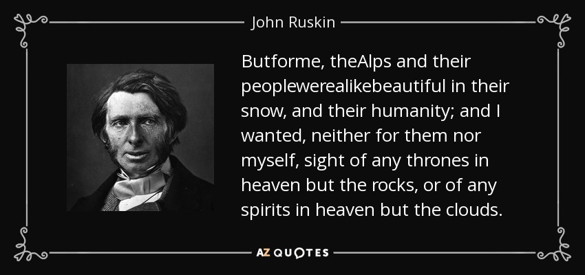 Butforme, theAlps and their peoplewerealikebeautiful in their snow, and their humanity; and I wanted, neither for them nor myself, sight of any thrones in heaven but the rocks, or of any spirits in heaven but the clouds. - John Ruskin