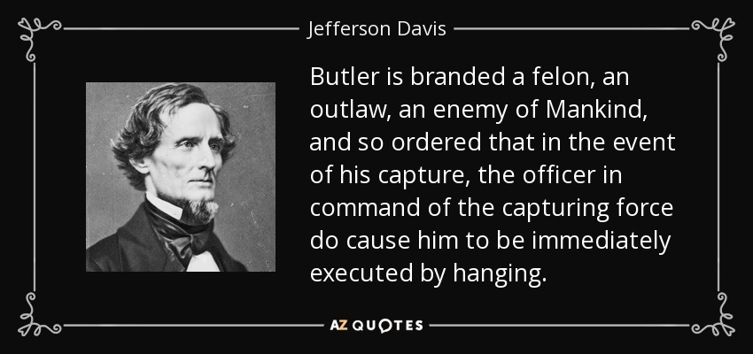 Butler is branded a felon, an outlaw, an enemy of Mankind, and so ordered that in the event of his capture, the officer in command of the capturing force do cause him to be immediately executed by hanging. - Jefferson Davis