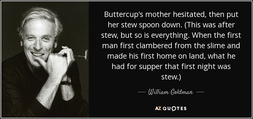 Buttercup's mother hesitated, then put her stew spoon down. (This was after stew, but so is everything. When the first man first clambered from the slime and made his first home on land, what he had for supper that first night was stew.) - William Goldman