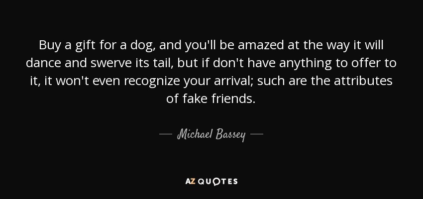 Buy a gift for a dog, and you'll be amazed at the way it will dance and swerve its tail, but if don't have anything to offer to it, it won't even recognize your arrival; such are the attributes of fake friends. - Michael Bassey