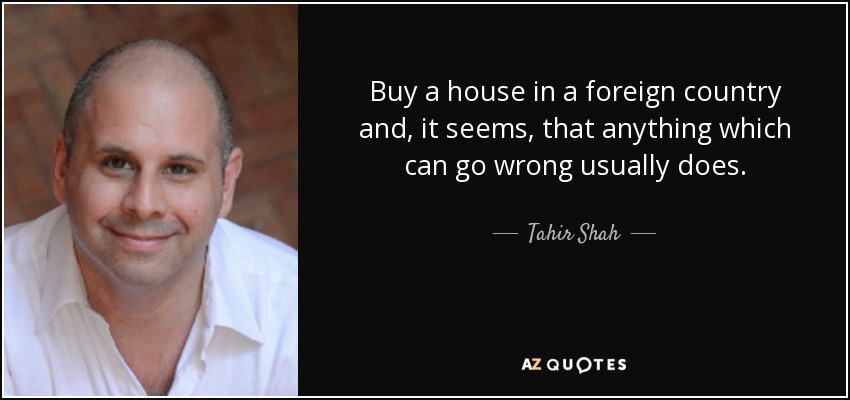 Buy a house in a foreign country and, it seems, that anything which can go wrong usually does. - Tahir Shah