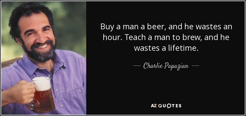 Buy a man a beer, and he wastes an hour. Teach a man to brew, and he wastes a lifetime. - Charlie Papazian