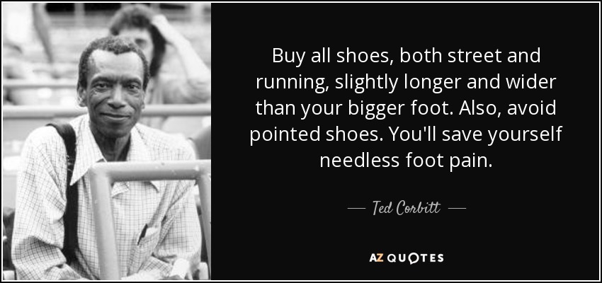 Buy all shoes, both street and running, slightly longer and wider than your bigger foot. Also, avoid pointed shoes. You'll save yourself needless foot pain. - Ted Corbitt