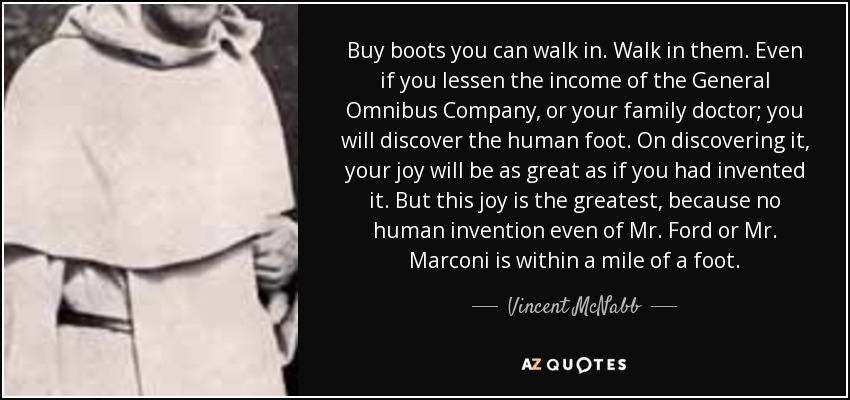 Buy boots you can walk in. Walk in them. Even if you lessen the income of the General Omnibus Company, or your family doctor; you will discover the human foot. On discovering it, your joy will be as great as if you had invented it. But this joy is the greatest, because no human invention even of Mr. Ford or Mr. Marconi is within a mile of a foot. - Vincent McNabb