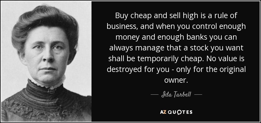 Buy cheap and sell high is a rule of business, and when you control enough money and enough banks you can always manage that a stock you want shall be temporarily cheap. No value is destroyed for you - only for the original owner. - Ida Tarbell