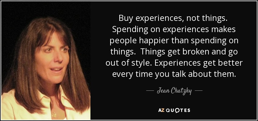 Buy experiences, not things. Spending on experiences makes people happier than spending on things. Things get broken and go out of style. Experiences get better every time you talk about them. - Jean Chatzky