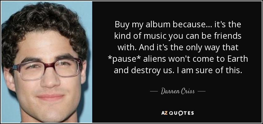 Buy my album because... it's the kind of music you can be friends with. And it's the only way that *pause* aliens won't come to Earth and destroy us. I am sure of this. - Darren Criss