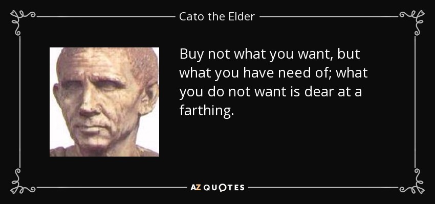 Buy not what you want, but what you have need of; what you do not want is dear at a farthing. - Cato the Elder