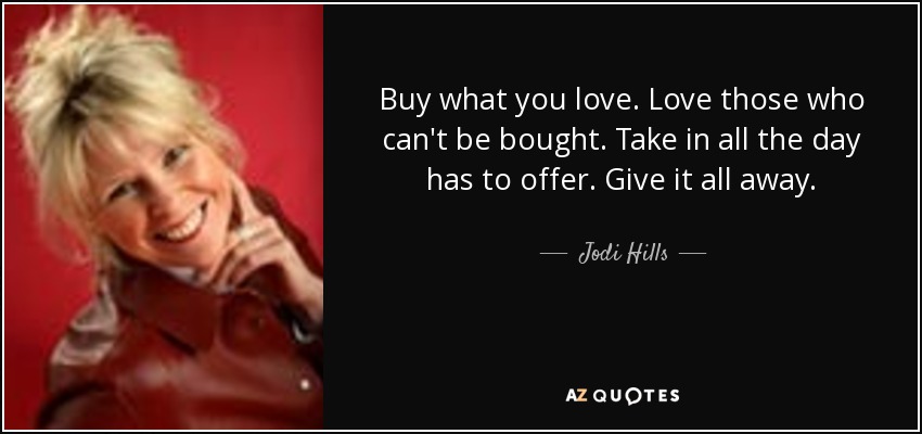 Buy what you love. Love those who can't be bought. Take in all the day has to offer. Give it all away. - Jodi Hills