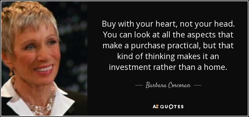 Buy with your heart, not your head. You can look at all the aspects that make a purchase practical, but that kind of thinking makes it an investment rather than a home. - Barbara Corcoran