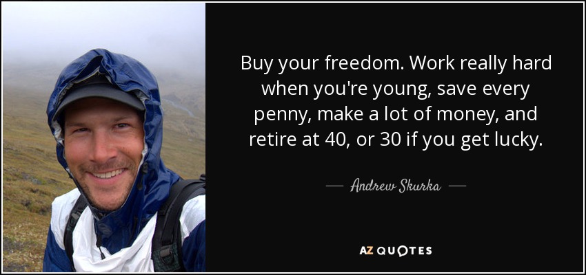 Buy your freedom. Work really hard when you're young, save every penny, make a lot of money, and retire at 40, or 30 if you get lucky. - Andrew Skurka