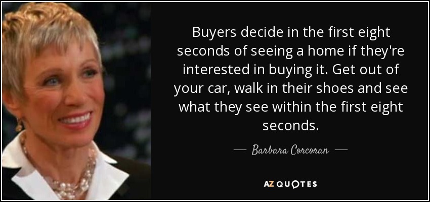 Buyers decide in the first eight seconds of seeing a home if they're interested in buying it. Get out of your car, walk in their shoes and see what they see within the first eight seconds. - Barbara Corcoran
