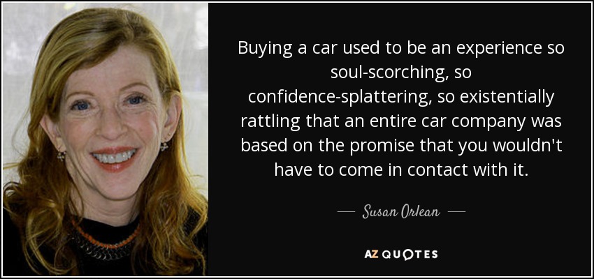 Buying a car used to be an experience so soul-scorching, so confidence-splattering, so existentially rattling that an entire car company was based on the promise that you wouldn't have to come in contact with it. - Susan Orlean