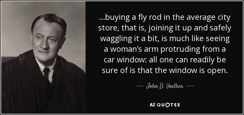 ...buying a fly rod in the average city store, that is, joining it up and safely waggling it a bit, is much like seeing a woman's arm protruding from a car window: all one can readily be sure of is that the window is open. - John D. Voelker