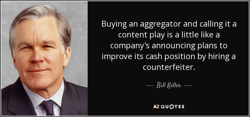 Buying an aggregator and calling it a content play is a little like a company's announcing plans to improve its cash position by hiring a counterfeiter. - Bill Keller