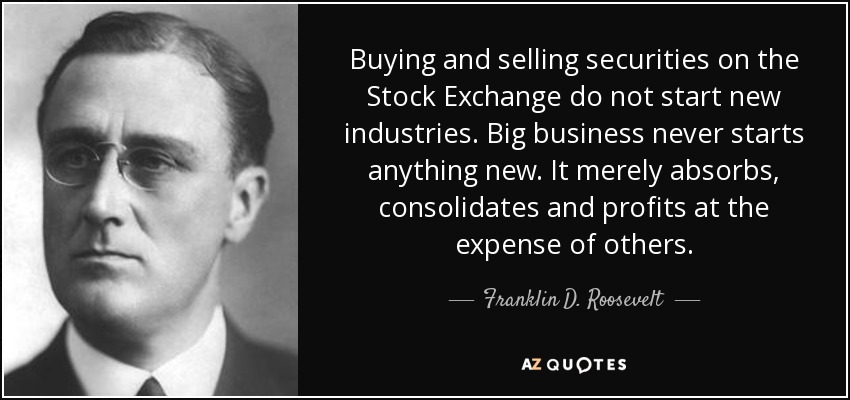 Buying and selling securities on the Stock Exchange do not start new industries. Big business never starts anything new. It merely absorbs, consolidates and profits at the expense of others. - Franklin D. Roosevelt