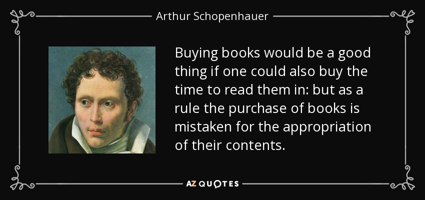 Buying books would be a good thing if one could also buy the time to read them in: but as a rule the purchase of books is mistaken for the appropriation of their contents. - Arthur Schopenhauer