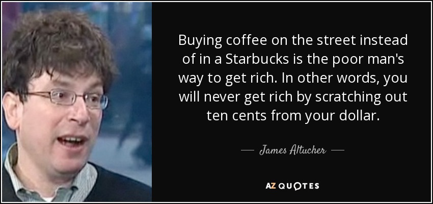 Buying coffee on the street instead of in a Starbucks is the poor man's way to get rich. In other words, you will never get rich by scratching out ten cents from your dollar. - James Altucher