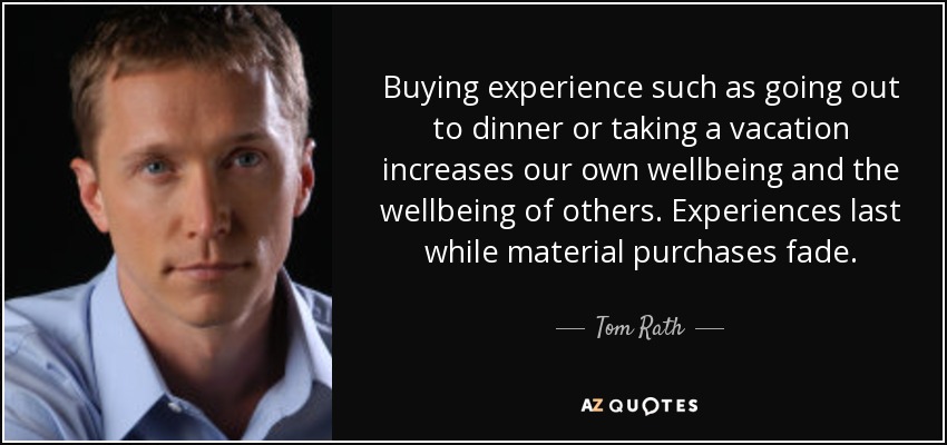 Buying experience such as going out to dinner or taking a vacation increases our own wellbeing and the wellbeing of others. Experiences last while material purchases fade. - Tom Rath