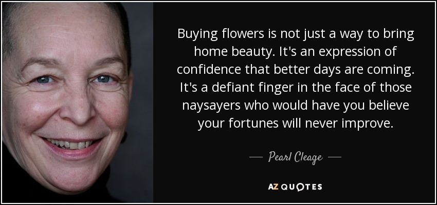 Buying flowers is not just a way to bring home beauty. It's an expression of confidence that better days are coming. It's a defiant finger in the face of those naysayers who would have you believe your fortunes will never improve. - Pearl Cleage