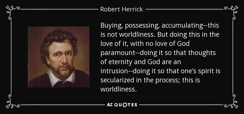 Buying, possessing, accumulating--this is not worldliness. But doing this in the love of it, with no love of God paramount--doing it so that thoughts of eternity and God are an intrusion--doing it so that one's spirit is secularized in the process; this is worldliness. - Robert Herrick
