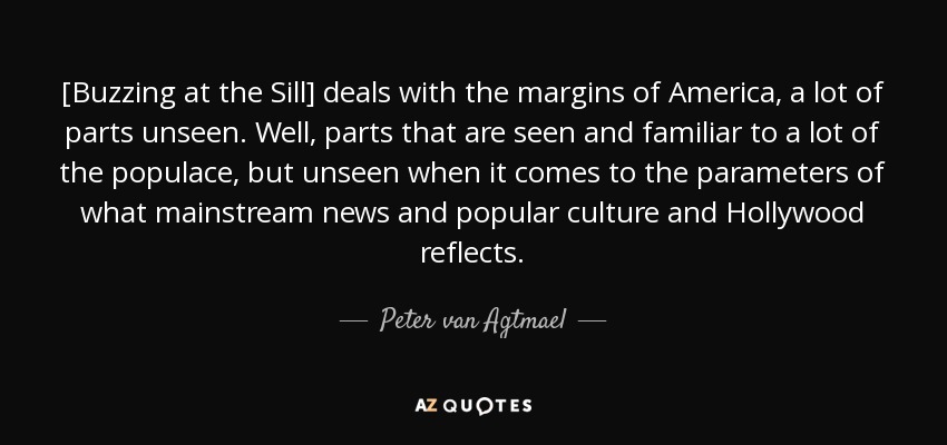 [Buzzing at the Sill] deals with the margins of America, a lot of parts unseen. Well, parts that are seen and familiar to a lot of the populace, but unseen when it comes to the parameters of what mainstream news and popular culture and Hollywood reflects. - Peter van Agtmael