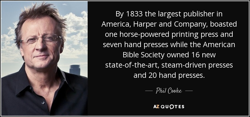 By 1833 the largest publisher in America, Harper and Company, boasted one horse-powered printing press and seven hand presses while the American Bible Society owned 16 new state-of-the-art, steam-driven presses and 20 hand presses. - Phil Cooke
