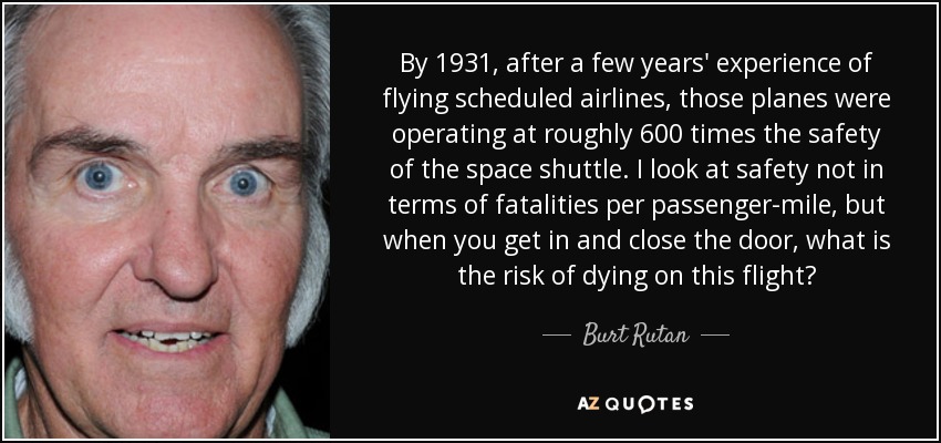 By 1931, after a few years' experience of flying scheduled airlines, those planes were operating at roughly 600 times the safety of the space shuttle. I look at safety not in terms of fatalities per passenger-mile, but when you get in and close the door, what is the risk of dying on this flight? - Burt Rutan