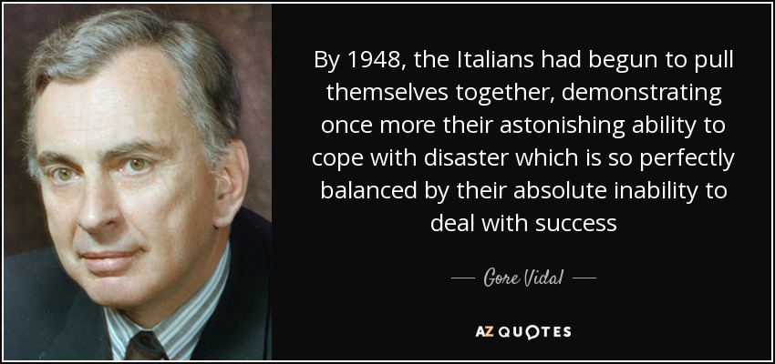 By 1948, the Italians had begun to pull themselves together, demonstrating once more their astonishing ability to cope with disaster which is so perfectly balanced by their absolute inability to deal with success - Gore Vidal