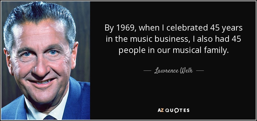 By 1969, when I celebrated 45 years in the music business, I also had 45 people in our musical family. - Lawrence Welk