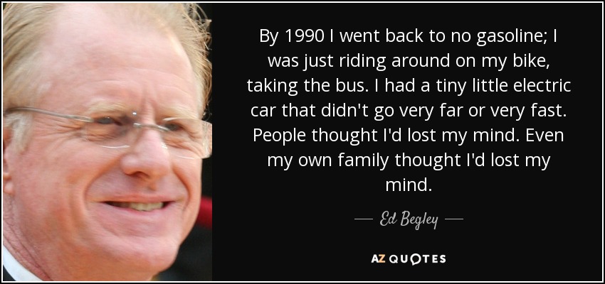 By 1990 I went back to no gasoline; I was just riding around on my bike, taking the bus. I had a tiny little electric car that didn't go very far or very fast. People thought I'd lost my mind. Even my own family thought I'd lost my mind. - Ed Begley, Jr.