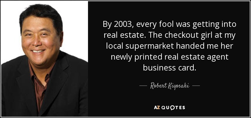 By 2003, every fool was getting into real estate. The checkout girl at my local supermarket handed me her newly printed real estate agent business card. - Robert Kiyosaki