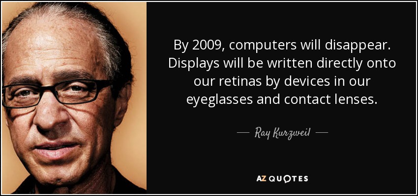 By 2009, computers will disappear. Displays will be written directly onto our retinas by devices in our eyeglasses and contact lenses. - Ray Kurzweil