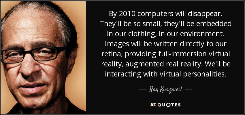 By 2010 computers will disappear. They'll be so small, they'll be embedded in our clothing, in our environment. Images will be written directly to our retina, providing full-immersion virtual reality, augmented real reality. We'll be interacting with virtual personalities. - Ray Kurzweil