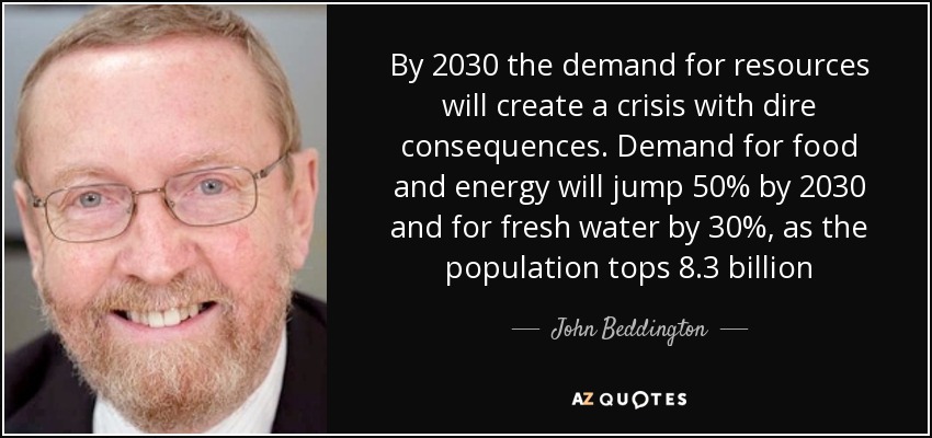 By 2030 the demand for resources will create a crisis with dire consequences. Demand for food and energy will jump 50% by 2030 and for fresh water by 30%, as the population tops 8.3 billion - John Beddington