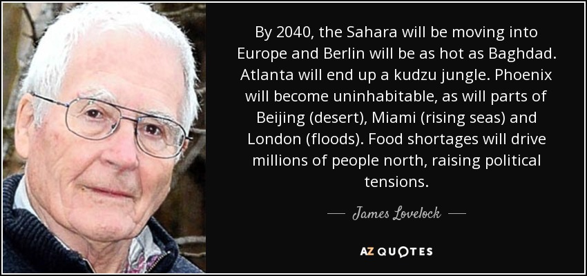 By 2040, the Sahara will be moving into Europe and Berlin will be as hot as Baghdad. Atlanta will end up a kudzu jungle. Phoenix will become uninhabitable, as will parts of Beijing (desert), Miami (rising seas) and London (floods). Food shortages will drive millions of people north, raising political tensions. - James Lovelock